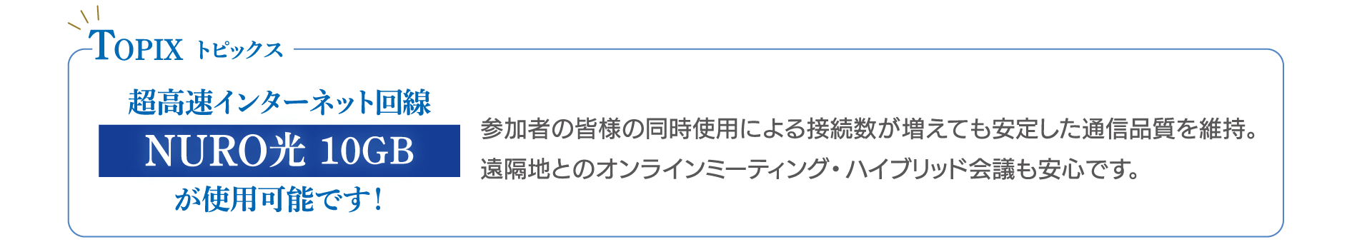 ハイブリッド研修にも対応  超高速インターネット回線「NURO光 10GB」を導入。  オンライン参加者を交えたハイブリッド研修や、 遠隔地とのミーティングでも安定した通信環境をご利用いただけます。