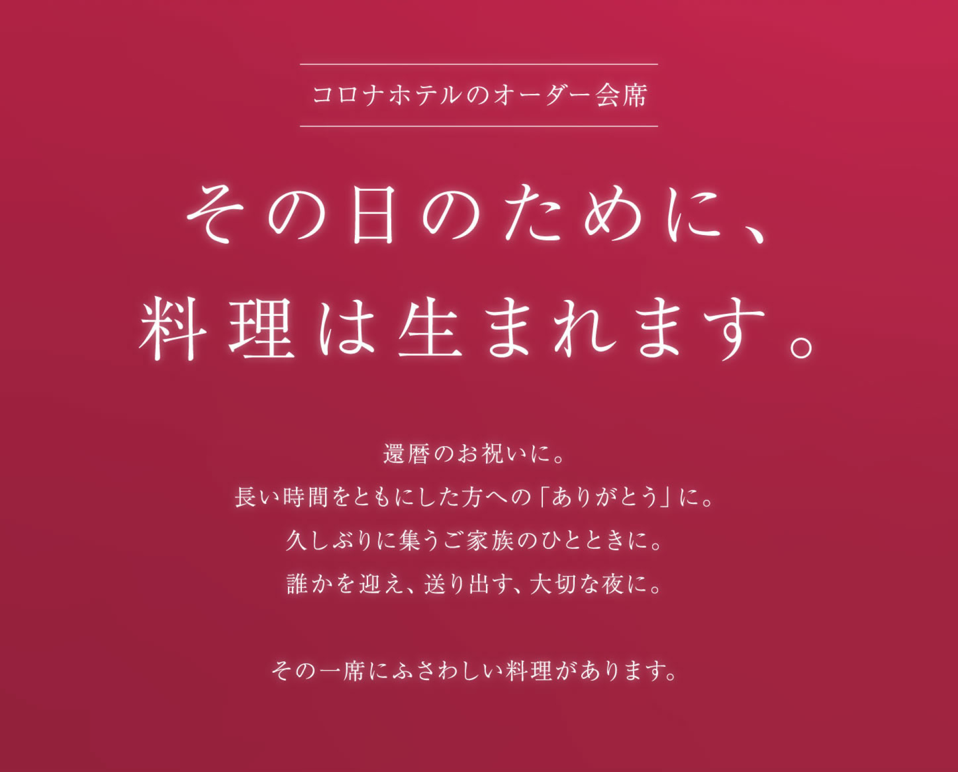 コロナホテルのオーダー会席 その日のために、 料理は生まれます。 還暦のお祝いに。 長い時間をともにした方への「ありがとう」に。 久しぶりに集うご家族のひとときに。 誰かを迎え、送り出す、大切な夜に。 その一席にふさわしい料理があります。