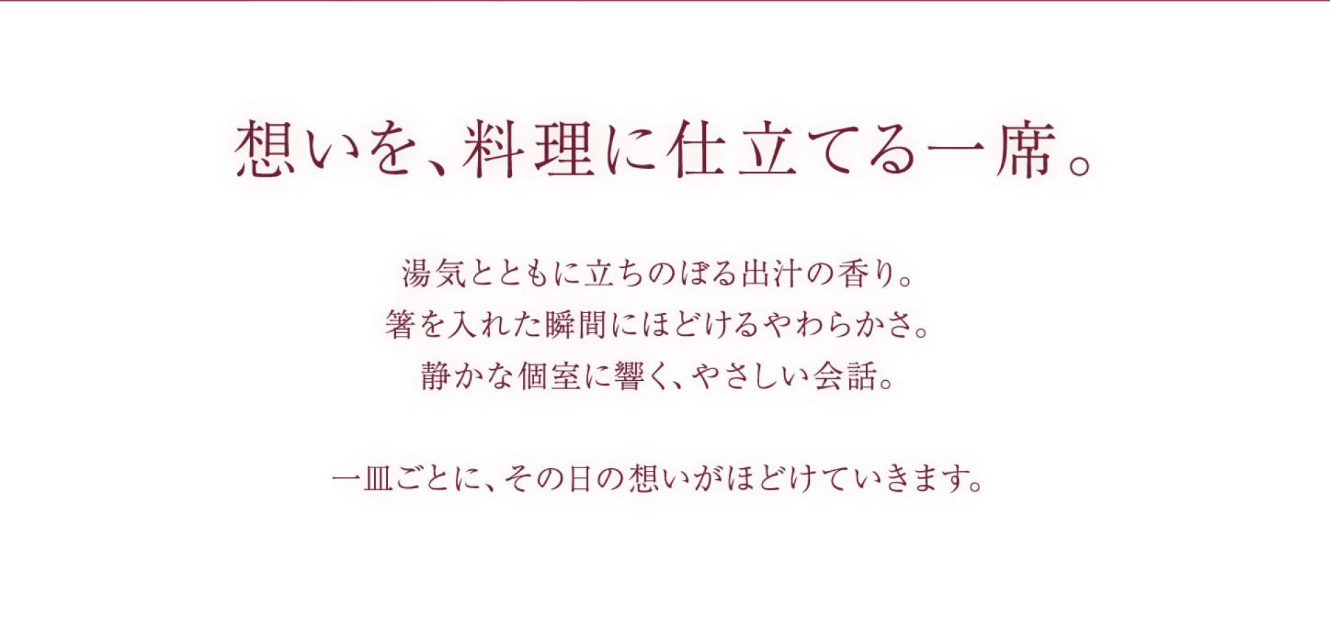 想いを、料理に仕立てる一席。 湯気とともに立ちのぼる出汁の香り。 箸を入れた瞬間にほどけるやわらかさ。 静かな個室に響く、やさしい会話。 一皿ごとに、その日の想いがほどけていきます。