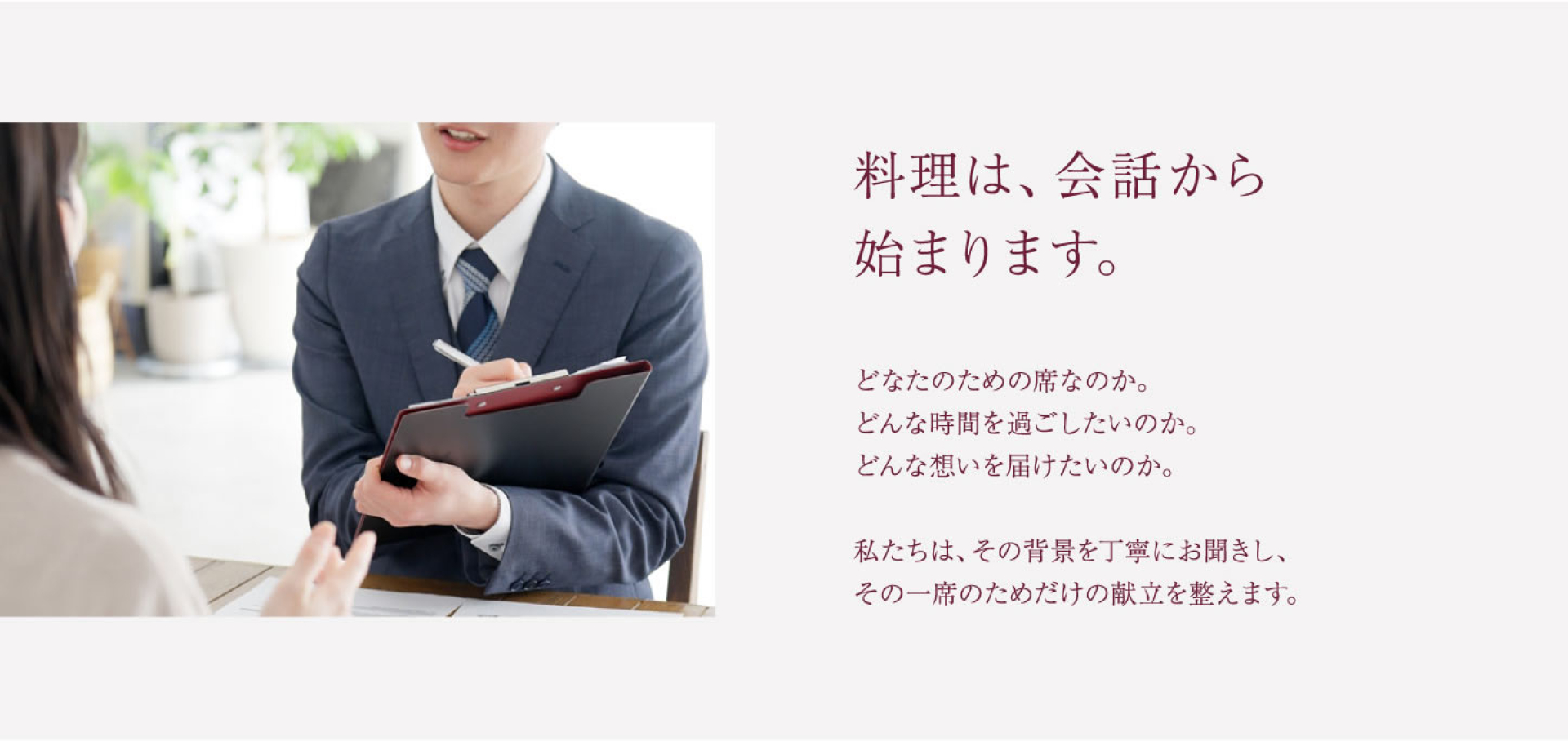 料理は、会話から 始まります。 どなたのための席なのか。 どんな時間を過ごしたいのか。 どんな想いを届けたいのか。 私たちは、その背景を丁寧にお聞きし、 その一席のためだけの献立を整えます。