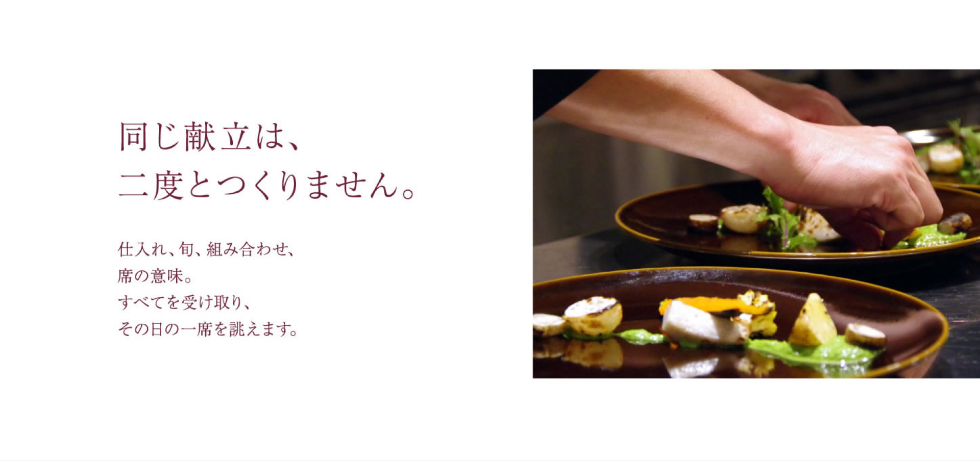 同じ献立は、 二度とつくりません。 仕入れ、旬、組み合わせ、 席の意味。 すべてを受け取り、 その日の一席を誂えます。