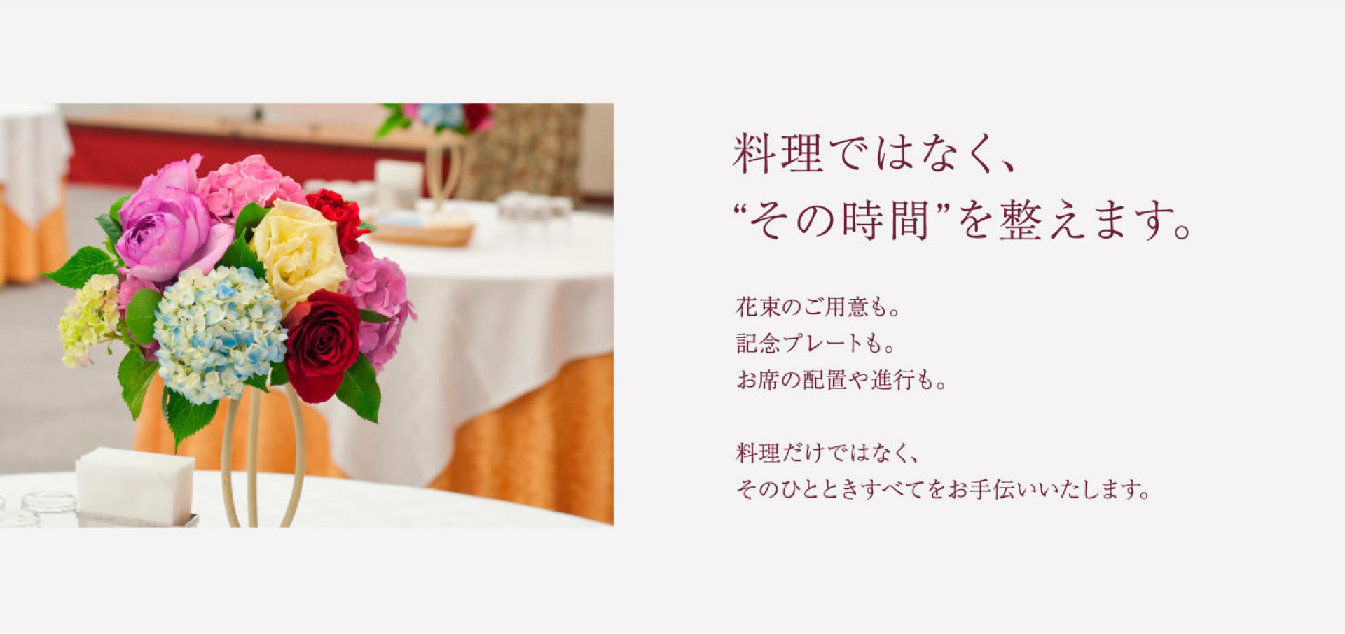 料理ではなく、 &ldquo;その時間&rdquo;を整えます。 花束のご用意も。 記念プレートも。 お席の配置や進行も。 料理だけではなく、 そのひとときすべてをお手伝いいたします。
