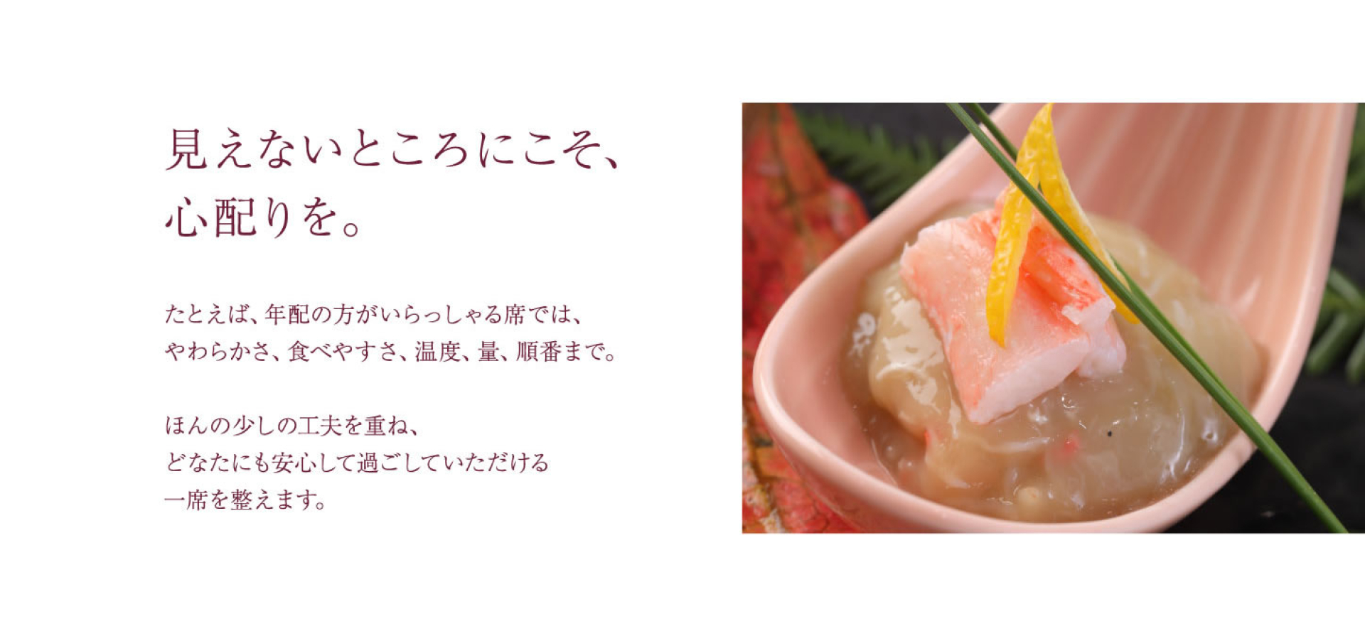 見えないところにこそ、 心配りを。 たとえば、年配の方がいらっしゃる席では、 やわらかさ、食べやすさ、温度、量、順番まで。 ほんの少しの工夫を重ね、 どなたにも安心して過ごしていただける 一席を整えます。