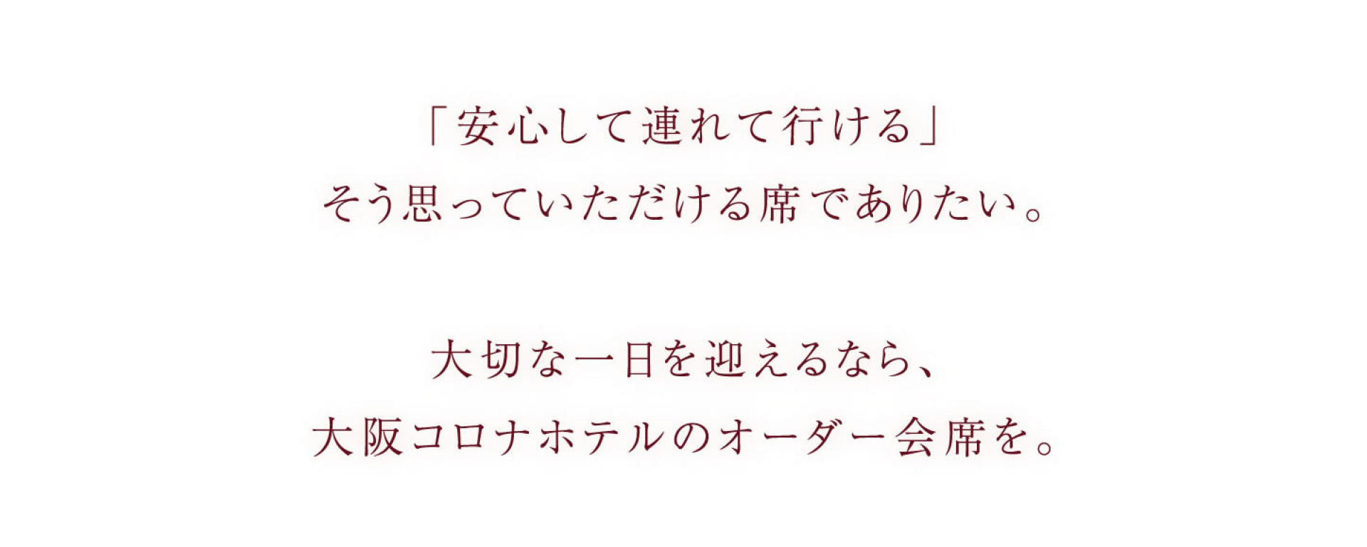 「安心して連れて行ける」 そう思っていただける席でありたい。 大切な一日を迎えるなら、 大阪コロナホテルのオーダー会席を。
