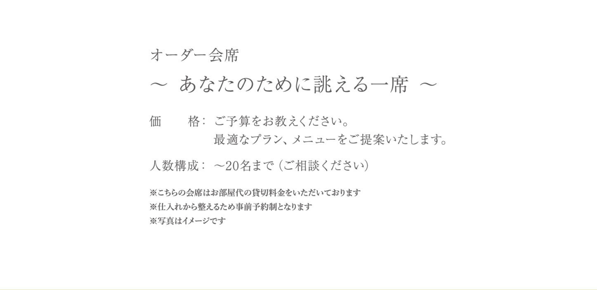 オーダー会席 〜 あなたのために誂える一席 〜 価　　格：ご予算をお教えください。 　　　　　最適なプラン、メニューをご提案いたします。 人数構成：〜20名まで（ご相談ください） ※こちらの会席はお部屋代の貸切料金をいただいております ※仕入れから整えるため事前予約制となります ※写真はイメージです